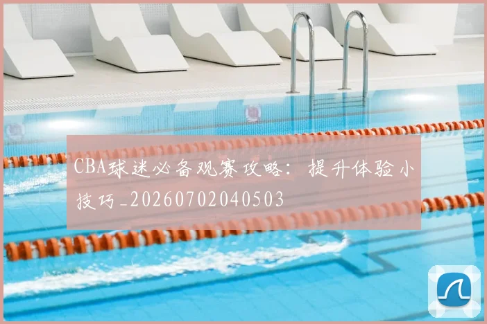 CBA球迷必备观赛攻略：提升体验小技巧_20260702040503