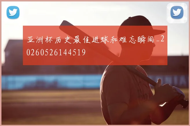 亚洲杯历史最佳进球和难忘瞬间_20260526144519