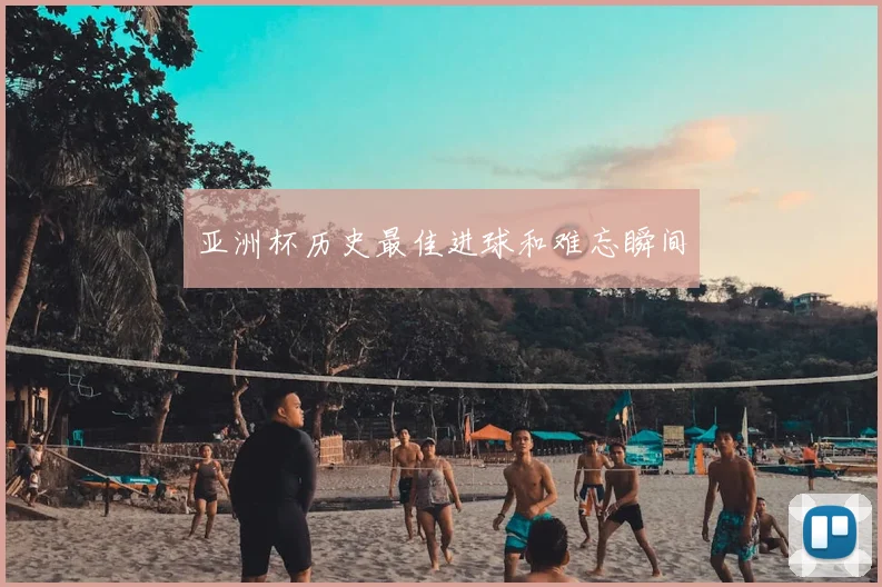 亚洲杯历史最佳进球和难忘瞬间
