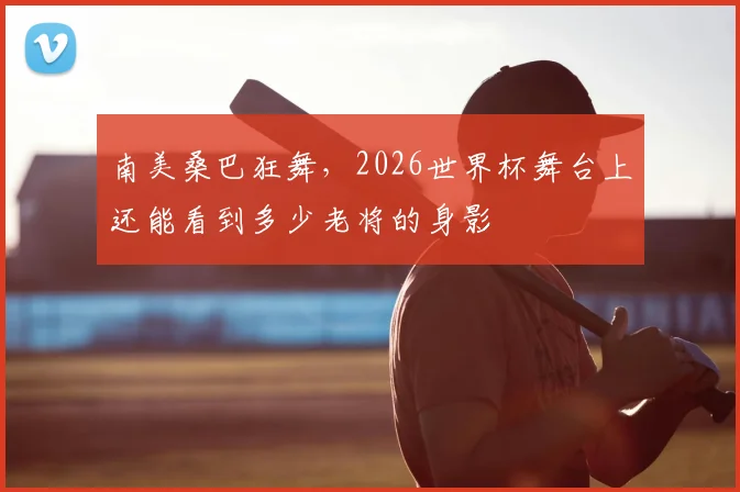南美桑巴狂舞，2026世界杯舞台上还能看到多少老将的身影