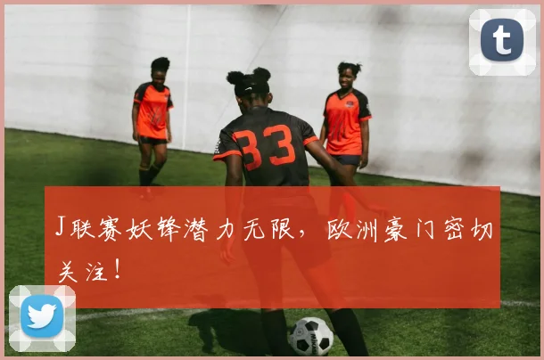 J联赛妖锋潜力无限，欧洲豪门密切关注！