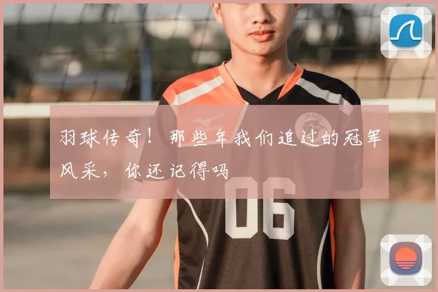 羽球传奇！那些年我们追过的冠军风采，你还记得吗