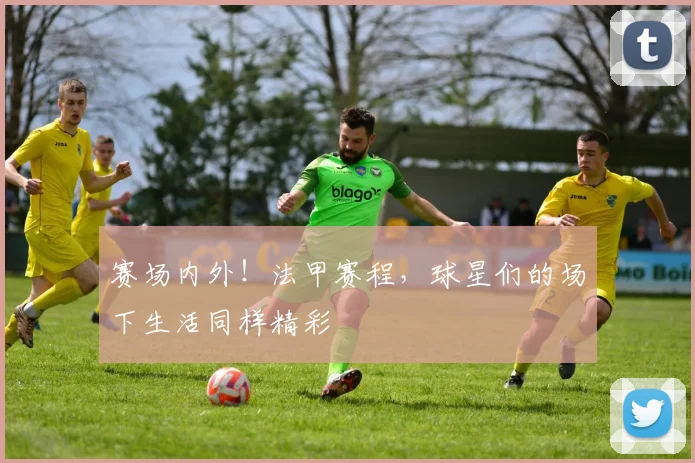 赛场内外！法甲赛程，球星们的场下生活同样精彩