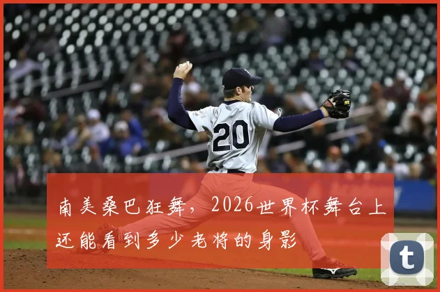 南美桑巴狂舞，2026世界杯舞台上还能看到多少老将的身影