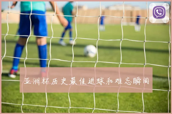 亚洲杯历史最佳进球和难忘瞬间