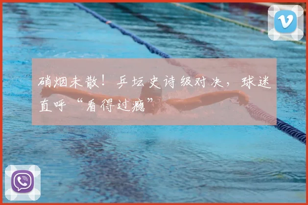 硝烟未散!乒坛史诗级对决,球迷直呼“看得过瘾”
