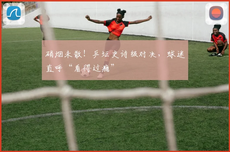 硝烟未散!乒坛史诗级对决,球迷直呼“看得过瘾”