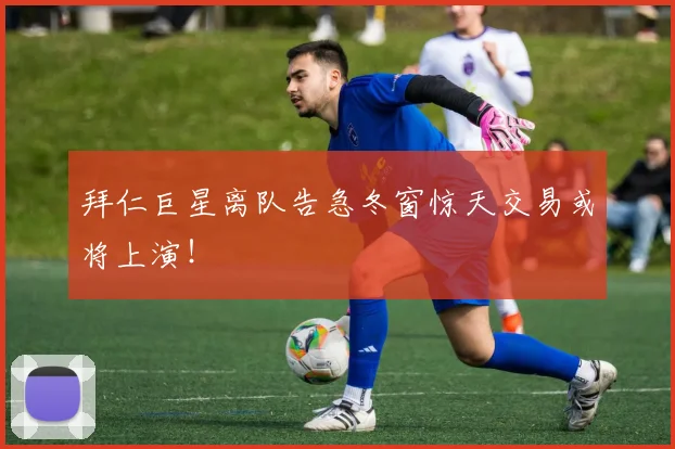 拜仁巨星离队告急冬窗惊天交易或将上演！
