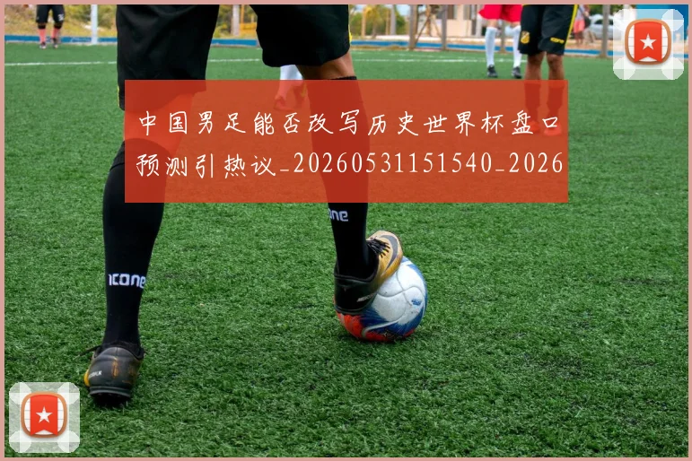 中国男足能否改写历史世界杯盘口预测引热议_20260531151540_20260703205911